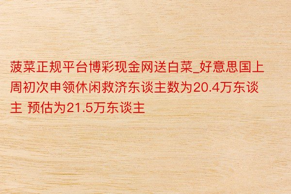 菠菜正规平台博彩现金网送白菜_好意思国上周初次申领休闲救济东谈主数为20.4万东谈主 预估为21.5