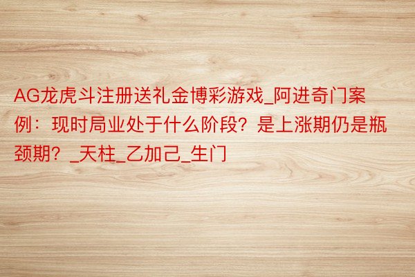 AG龙虎斗注册送礼金博彩游戏_阿进奇门案例：现时局业处于什么阶段？是上涨期仍是瓶颈期？_天柱_乙加己