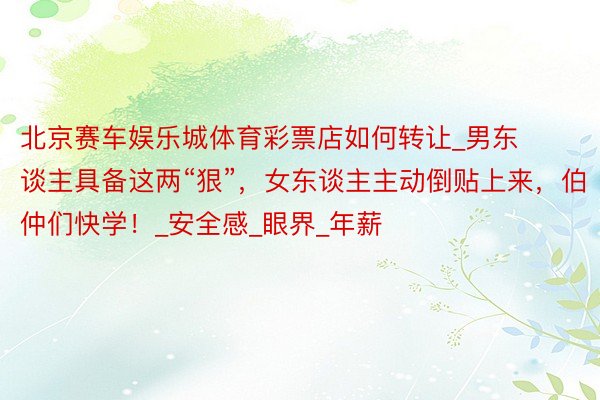 北京赛车娱乐城体育彩票店如何转让_男东谈主具备这两“狠”，女东谈主主动倒贴上来，伯仲们快学！_安全感_眼界_年薪