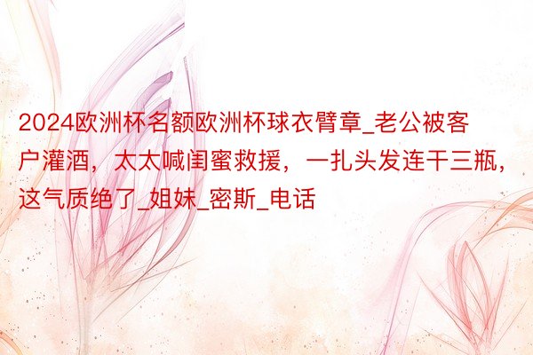 2024欧洲杯名额欧洲杯球衣臂章_老公被客户灌酒，太太喊闺蜜救援，一扎头发连干三瓶，这气质绝了_姐妹_密斯_电话